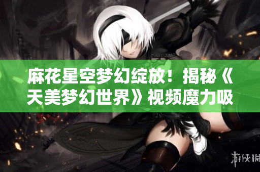 麻花星空梦幻绽放！揭秘《天美梦幻世界》视频魔力吸睛
