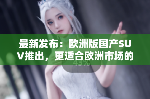 最新发布：欧洲版国产SUV推出，更适合欧洲市场的全新选择