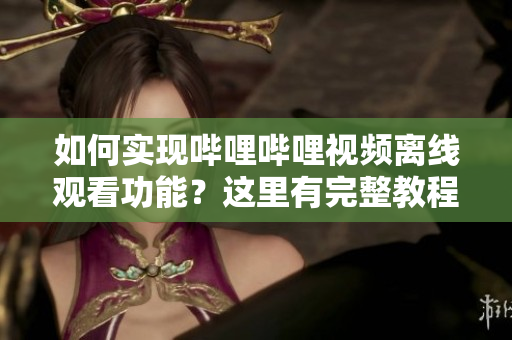如何实现哔哩哔哩视频离线观看功能？这里有完整教程！