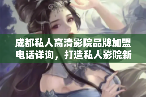 成都私人高清影院品牌加盟电话详询，打造私人影院新体验