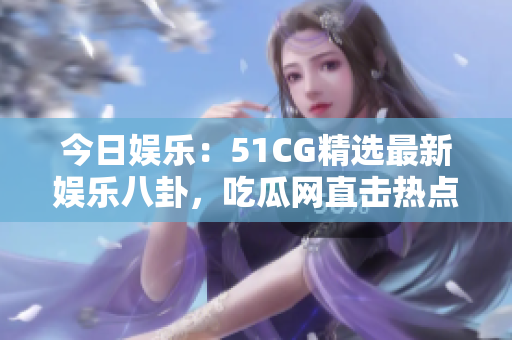 今日娱乐：51CG精选最新娱乐八卦，吃瓜网直击热点事件