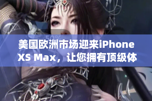 美国欧洲市场迎来iPhone XS Max，让您拥有顶级体验(1)