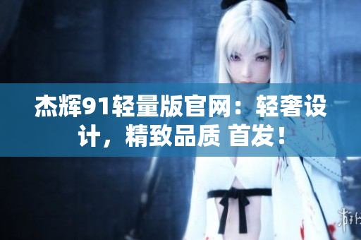 杰辉91轻量版官网：轻奢设计，精致品质 首发！