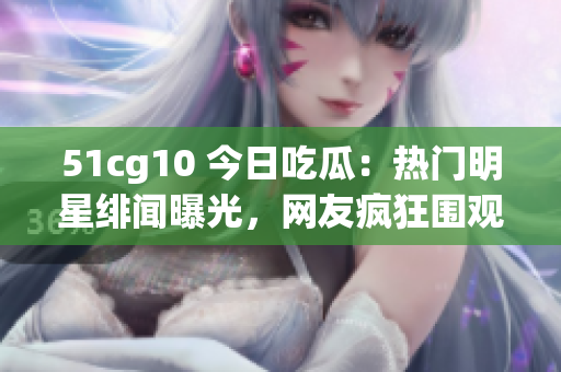 51cg10 今日吃瓜：热门明星绯闻曝光，网友疯狂围观！