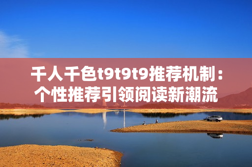 千人千色t9t9t9推荐机制：个性推荐引领阅读新潮流