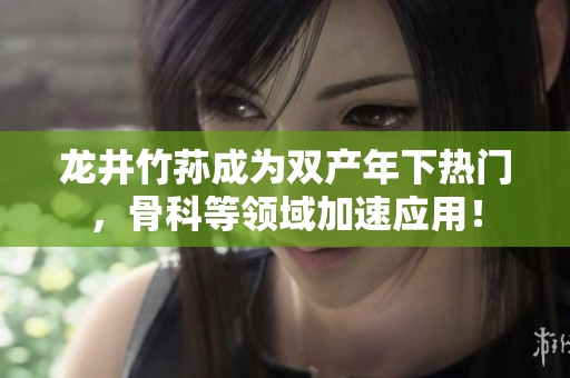 龙井竹荪成为双产年下热门，骨科等领域加速应用！