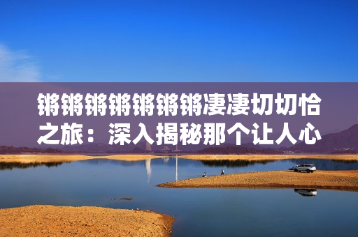 锵锵锵锵锵锵锵凄凄切切恰之旅：深入揭秘那个让人心生向往的世界