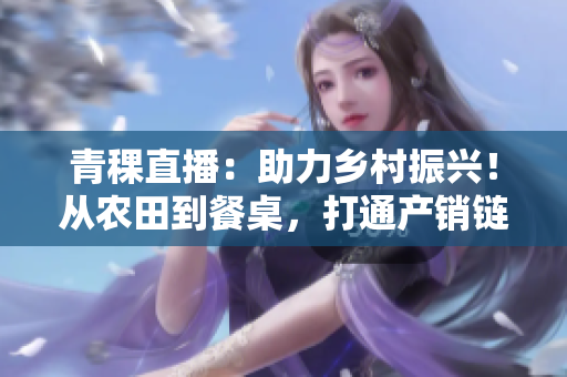 青稞直播：助力乡村振兴！从农田到餐桌，打通产销链！