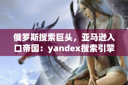 俄罗斯搜索巨头，亚马逊入口帝国：yandex搜索引擎的崛起