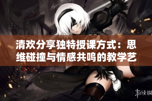 清欢分享独特授课方式：思维碰撞与情感共鸣的教学艺术