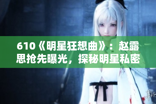 610《明星狂想曲》：赵露思抢先曝光，探秘明星私密生活