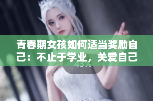 青春期女孩如何适当奖励自己：不止于学业，关爱自己更重要