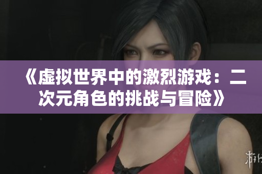 《虚拟世界中的激烈游戏：二次元角色的挑战与冒险》