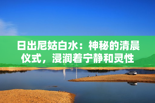 日出尼姑白水：神秘的清晨仪式，浸润着宁静和灵性