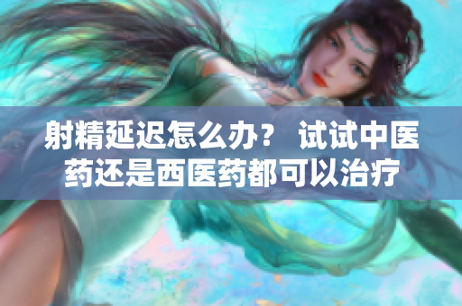 射精延迟怎么办？ 试试中医药还是西医药都可以治疗