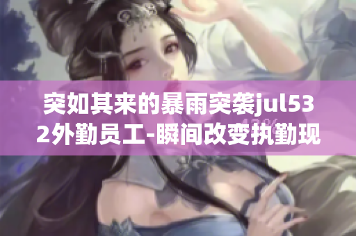 突如其来的暴雨突袭jul532外勤员工-瞬间改变执勤现状