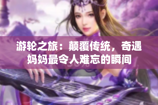 游轮之旅：颠覆传统，奇遇妈妈最令人难忘的瞬间