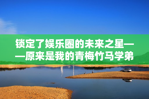 锁定了娱乐圈的未来之星——原来是我的青梅竹马学弟