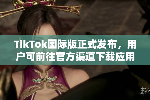 TikTok国际版正式发布，用户可前往官方渠道下载应用程序