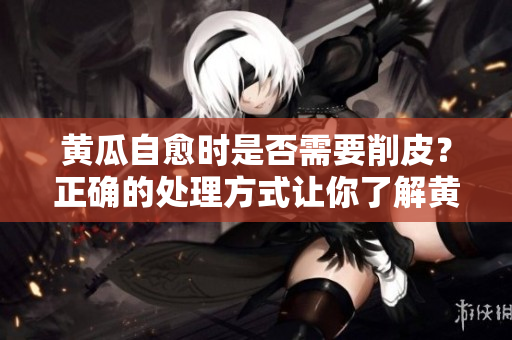 黄瓜自愈时是否需要削皮？正确的处理方式让你了解黄瓜自愈的秘密