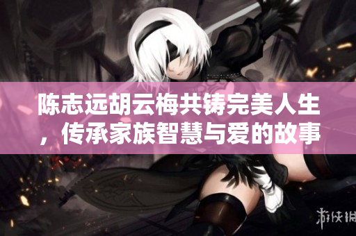 陈志远胡云梅共铸完美人生，传承家族智慧与爱的故事