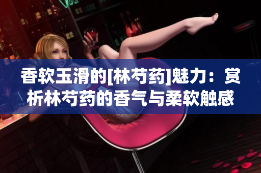 香软玉滑的[林芍药]魅力：赏析林芍药的香气与柔软触感