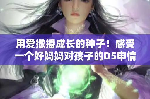 用爱撒播成长的种子！感受一个好妈妈对孩子的D5申情与关怀