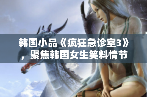 韩国小品《疯狂急诊室3》，聚焦韩国女生笑料情节