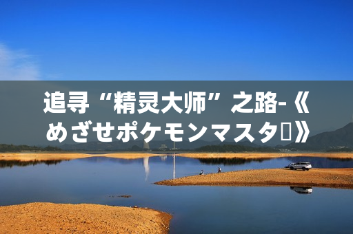 追寻“精灵大师”之路-《めざせポケモンマスター》歌词再度启程