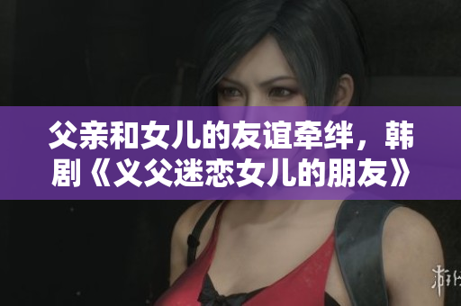 父亲和女儿的友谊牵绊，韩剧《义父迷恋女儿的朋友》引发情感纠葛