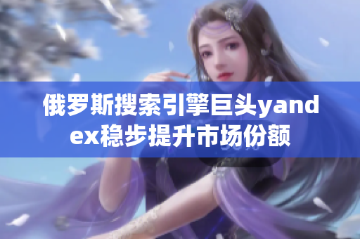 俄罗斯搜索引擎巨头yandex稳步提升市场份额