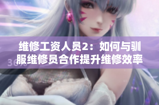 维修工资人员2：如何与驯服维修员合作提升维修效率