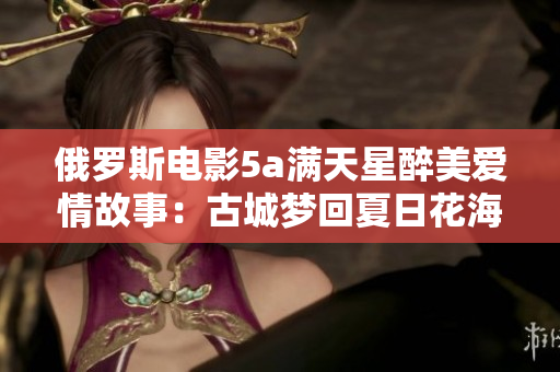 俄罗斯电影5a满天星醉美爱情故事：古城梦回夏日花海