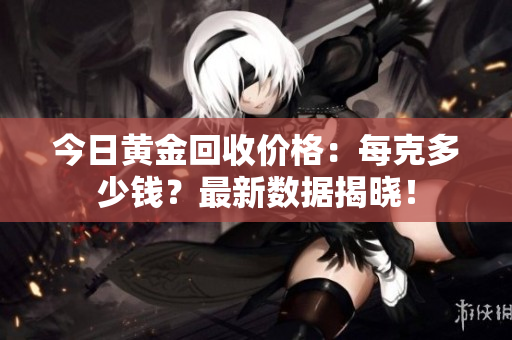 今日黄金回收价格：每克多少钱？最新数据揭晓！