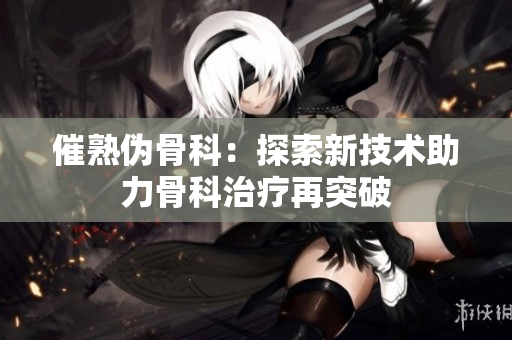 催熟伪骨科：探索新技术助力骨科治疗再突破