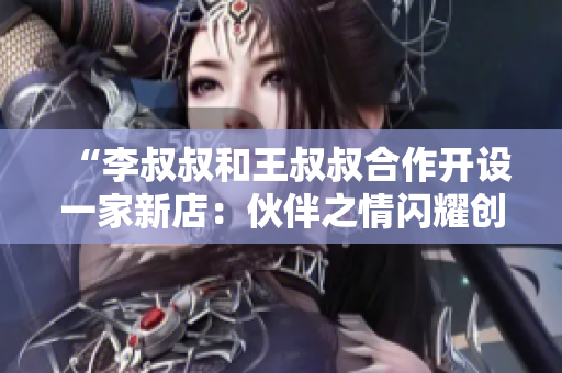 “李叔叔和王叔叔合作开设一家新店：伙伴之情闪耀创业路”