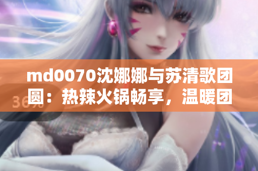 md0070沈娜娜与苏清歌团圆：热辣火锅畅享，温暖团圆之夜