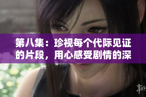第八集：珍视每个代际见证的片段，用心感受剧情的深意