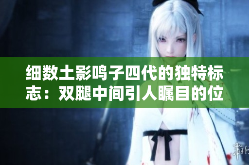 细数土影鸣子四代的独特标志：双腿中间引人瞩目的位置