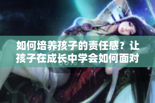 如何培养孩子的责任感？让孩子在成长中学会如何面对挫折和困难
