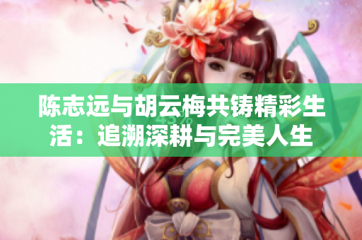 陈志远与胡云梅共铸精彩生活：追溯深耕与完美人生
