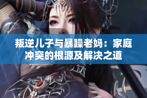 叛逆儿子与暴躁老妈：家庭冲突的根源及解决之道