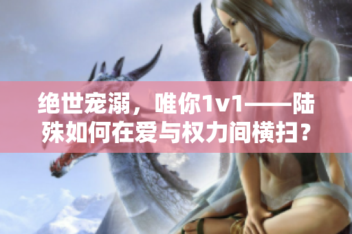 绝世宠溺，唯你1v1——陆殊如何在爱与权力间横扫？