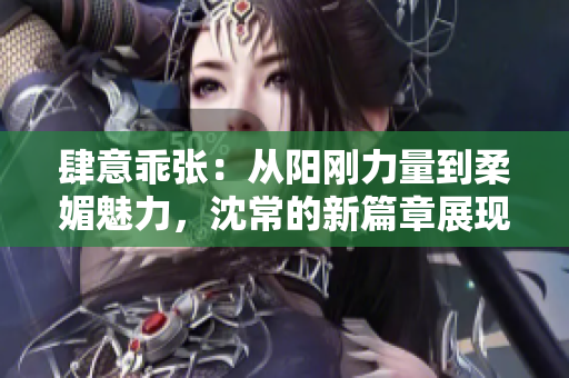 肆意乖张：从阳刚力量到柔媚魅力，沈常的新篇章展现多重魅力