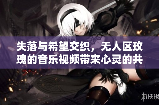 失落与希望交织，无人区玫瑰的音乐视频带来心灵的共鸣