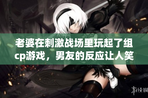 老婆在刺激战场里玩起了组cp游戏，男友的反应让人笑翻天