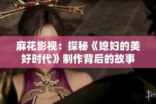 麻花影视：探秘《媳妇的美好时代》制作背后的故事