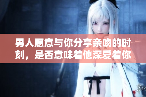 男人愿意与你分享亲吻的时刻，是否意味着他深爱着你？