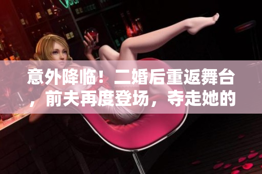 意外降临！二婚后重返舞台，前夫再度登场，夺走她的梦想与幸福！