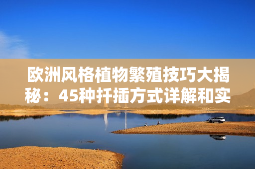 欧洲风格植物繁殖技巧大揭秘：45种扦插方式详解和实物展示